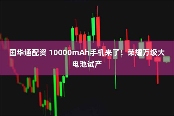 国华通配资 10000mAh手机来了！荣耀万级大电池试产