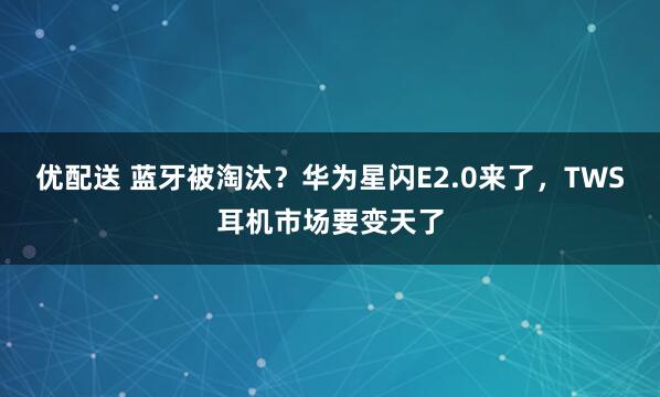 优配送 蓝牙被淘汰？华为星闪E2.0来了，TWS耳机市场要变天了