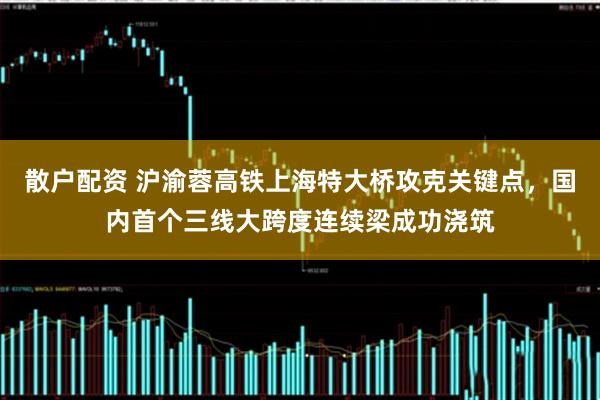 散户配资 沪渝蓉高铁上海特大桥攻克关键点，国内首个三线大跨度连续梁成功浇筑