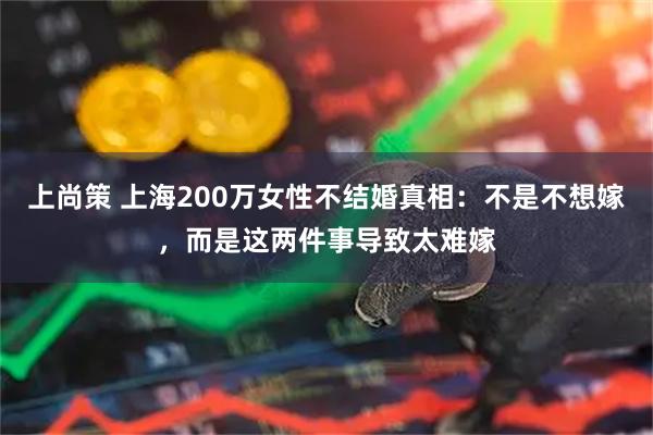 上尚策 上海200万女性不结婚真相：不是不想嫁，而是这两件事导致太难嫁