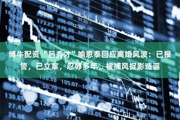 博牛配资 “吕秀才”喻恩泰回应离婚风波：已报警，已立案，忍辱多年，被捕风捉影造谣