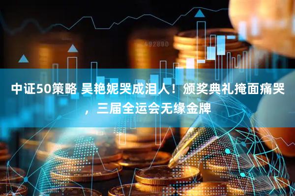 中证50策略 吴艳妮哭成泪人！颁奖典礼掩面痛哭，三届全运会无缘金牌