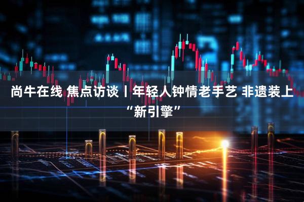 尚牛在线 焦点访谈丨年轻人钟情老手艺 非遗装上“新引擎”