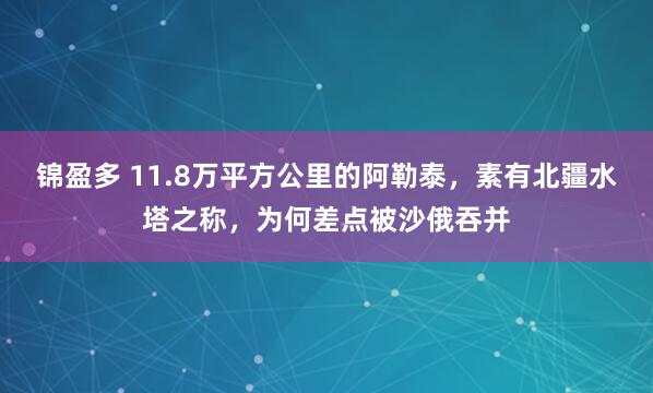 锦盈多 11.8万平方公里的阿勒泰，素有北疆水塔之称，为何差点被沙俄吞并