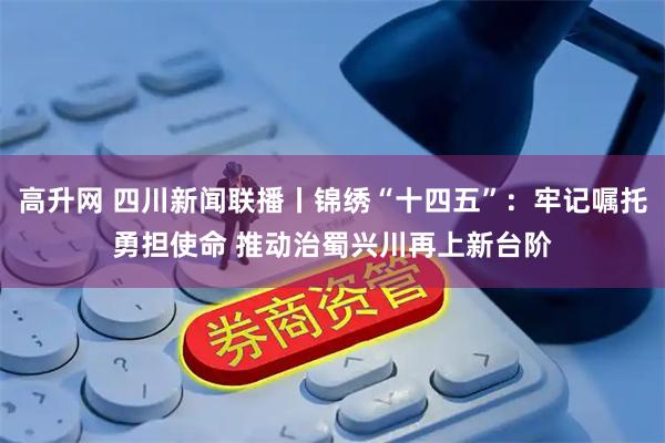 高升网 四川新闻联播丨锦绣“十四五”：牢记嘱托勇担使命 推动治蜀兴川再上新台阶