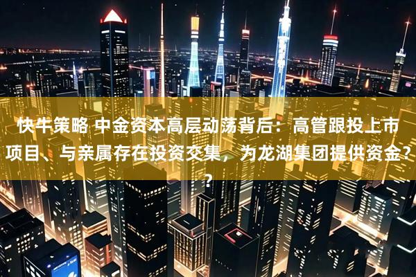 快牛策略 中金资本高层动荡背后：高管跟投上市项目、与亲属存在投资交集，为龙湖集团提供资金？
