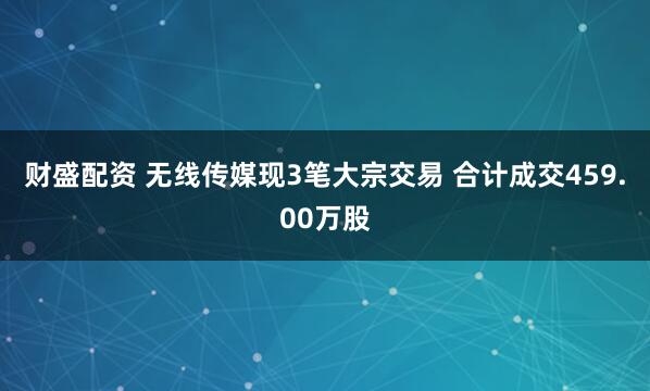 财盛配资 无线传媒现3笔大宗交易 合计成交459.00万股