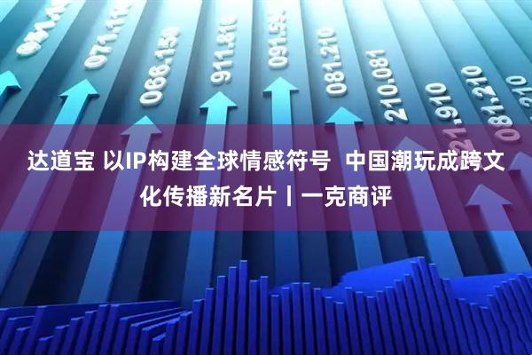 达道宝 以IP构建全球情感符号  中国潮玩成跨文化传播新名片丨一克商评