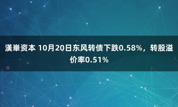 漢崋资本 10月20日东风转债下跌0.58%，转股溢价率0.51%