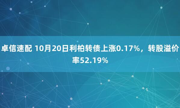 卓信速配 10月20日利柏转债上涨0.17%，转股溢价率52.19%