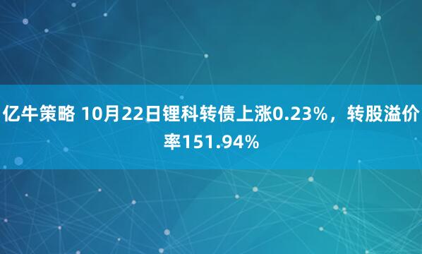 亿牛策略 10月22日锂科转债上涨0.23%，转股溢价率151.94%