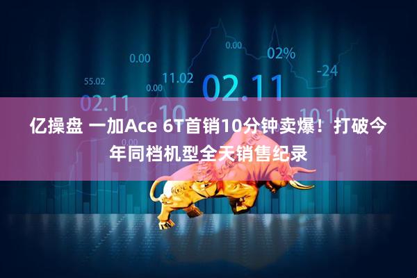 亿操盘 一加Ace 6T首销10分钟卖爆！打破今年同档机型全天销售纪录