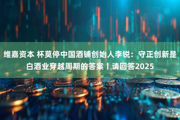 维嘉资本 杯莫停中国酒铺创始人李锐：守正创新是白酒业穿越周期的答案丨请回答2025