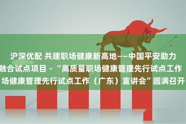 沪深优配 共建职场健康新高地——中国平安助力全国防控重大慢病创新融合试点项目－“高质量职场健康管理先行试点工作（广东）宣讲会”圆满召开