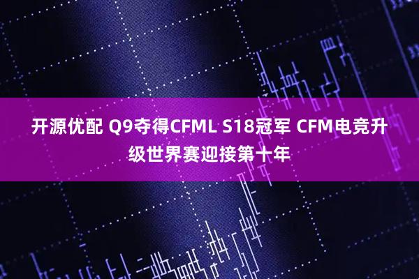 开源优配 Q9夺得CFML S18冠军 CFM电竞升级世界赛迎接第十年