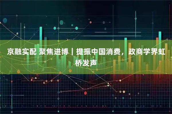 京融实配 聚焦进博｜提振中国消费，政商学界虹桥发声