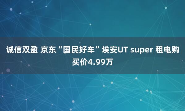 诚信双盈 京东“国民好车”埃安UT super 租电购买价4.99万