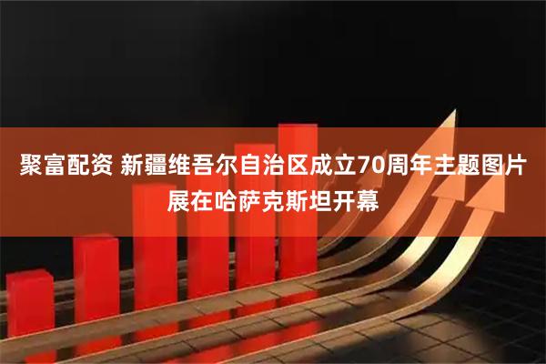 聚富配资 新疆维吾尔自治区成立70周年主题图片展在哈萨克斯坦开幕