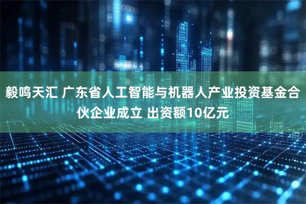 毅鸣天汇 广东省人工智能与机器人产业投资基金合伙企业成立 出资额10亿元