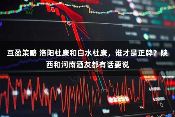 互盈策略 洛阳杜康和白水杜康，谁才是正牌？陕西和河南酒友都有话要说