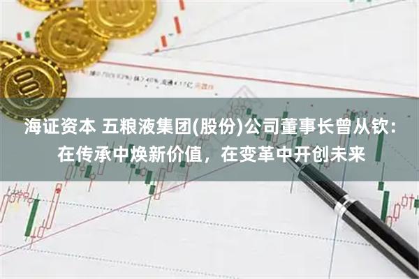 海证资本 五粮液集团(股份)公司董事长曾从钦： 在传承中焕新价值，在变革中开创未来