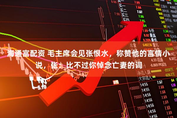 海通富配资 毛主席会见张恨水，称赞他的言情小说，张：比不过你悼念亡妻的词