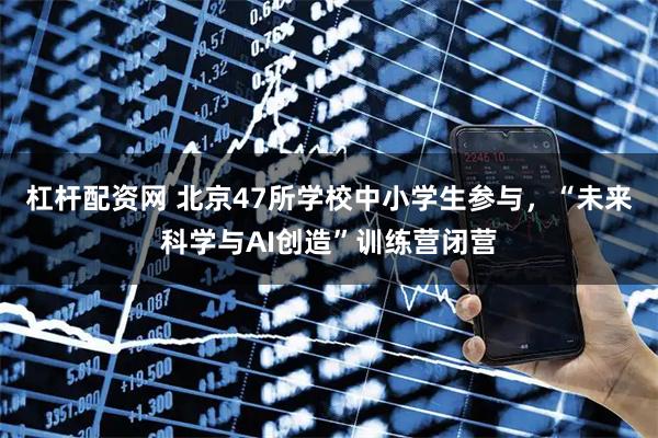 杠杆配资网 北京47所学校中小学生参与，“未来科学与AI创造”训练营闭营