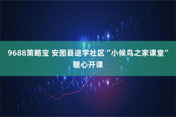 9688策略宝 安图县进学社区“小候鸟之家课堂”暖心开课