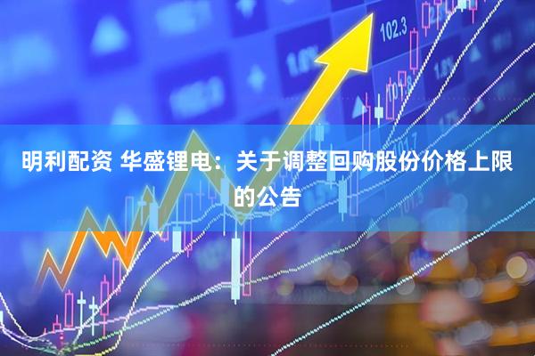 明利配资 华盛锂电：关于调整回购股份价格上限的公告
