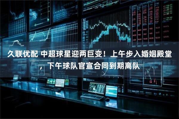 久联优配 中超球星迎两巨变!上午步入婚姻殿堂,下午球队官宣合同到期离队