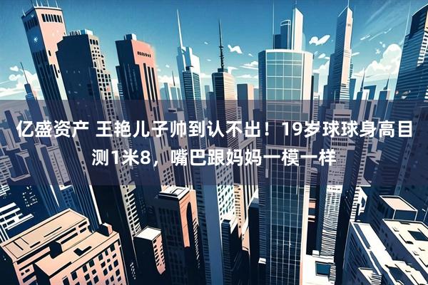 亿盛资产 王艳儿子帅到认不出！19岁球球身高目测1米8，嘴巴跟妈妈一模一样