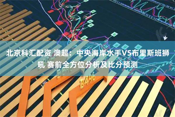 北京科汇配资 澳超：中央海岸水手VS布里斯班狮吼 赛前全方位分析及比分预测