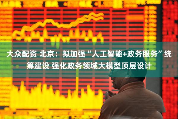 大众配资 北京：拟加强“人工智能+政务服务”统筹建设 强化政务领域大模型顶层设计