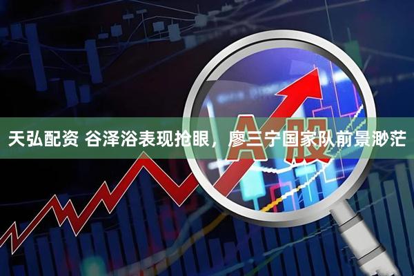 天弘配资 谷泽浴表现抢眼，廖三宁国家队前景渺茫