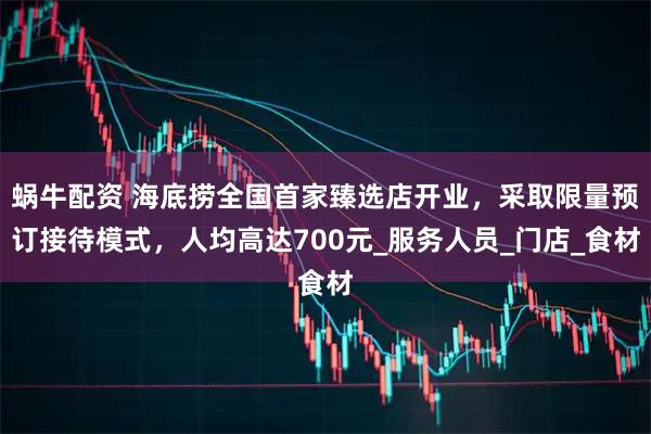 蜗牛配资 海底捞全国首家臻选店开业，采取限量预订接待模式，人均高达700元_服务人员_门店_食材