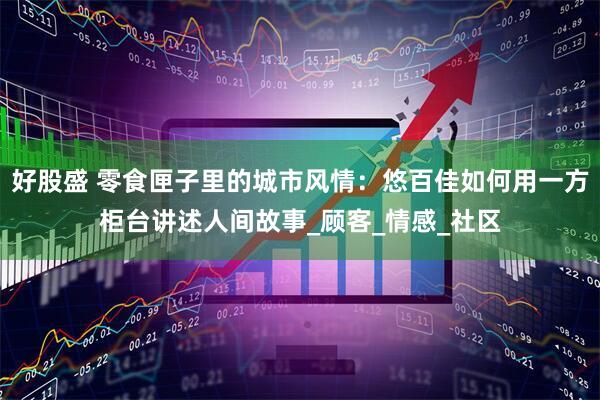 好股盛 零食匣子里的城市风情：悠百佳如何用一方柜台讲述人间故事_顾客_情感_社区