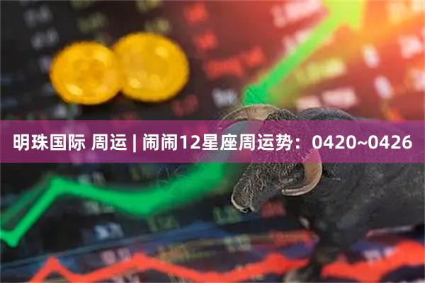 明珠国际 周运 | 闹闹12星座周运势：0420~0426