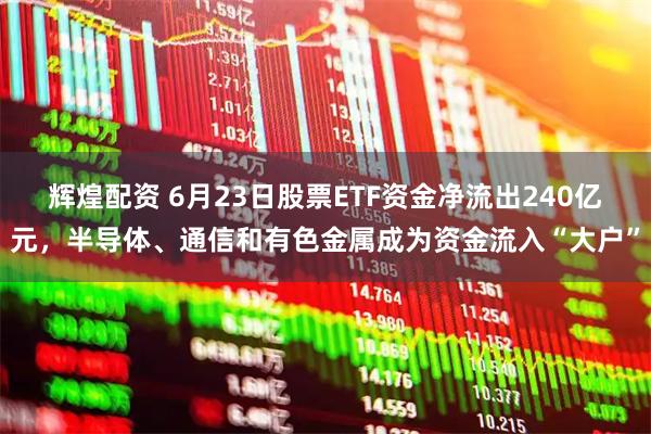 辉煌配资 6月23日股票ETF资金净流出240亿元，半导体、通信和有色金属成为资金流入“大户”
