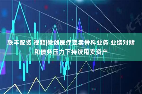 联丰配资 视频|微创医疗变卖骨科业务 业绩对赌和债务压力下持续甩卖资产
