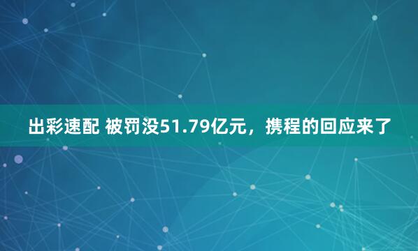 出彩速配 被罚没51.79亿元，携程的回应来了