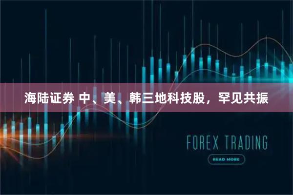 海陆证券 中、美、韩三地科技股，罕见共振