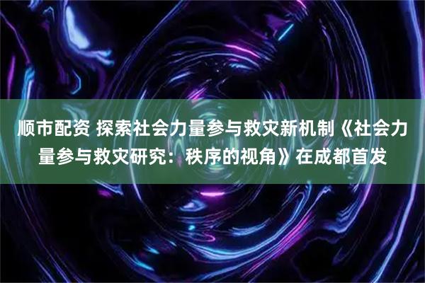 顺市配资 探索社会力量参与救灾新机制《社会力量参与救灾研究：秩序的视角》在成都首发