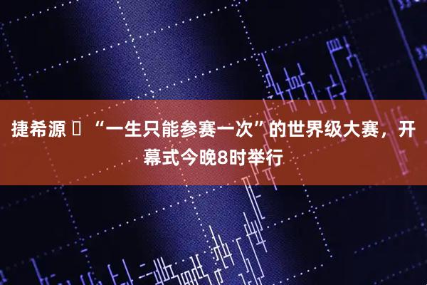 捷希源 ​“一生只能参赛一次”的世界级大赛，开幕式今晚8时举行