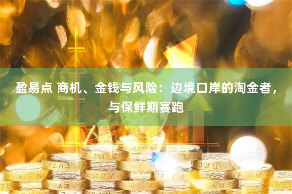 盈易点 商机、金钱与风险：边境口岸的淘金者，与保鲜期赛跑